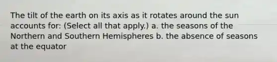 The tilt of the earth on its axis as it rotates around the sun accounts for: (Select all that apply.) a. the seasons of the Northern and Southern Hemispheres b. the absence of seasons at the equator