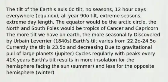 The tilt of the Earth's axis 0o tilt, no seasons, 12 hour days everywhere (equinox), all year 90o tilt, extreme seasons, extreme day length. The equator would be the arctic circle, the North and South Poles would be tropics of Cancer and Capricorn The more tilt we have on earth, the more seasonality Discovered by Urbain Leverrier (1840s) Earth's tilt varies from 22.2o-24.5o Currently the tilt is 23.5o and decreasing Due to gravitational pull of large planets (jupiter) Cycles regularly with peaks every 41K years Earth's tilt results in more insolation for the hemisphere facing the sun (summer) and less for the opposite hemisphere (winter)