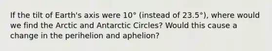 If the tilt of Earth's axis were 10° (instead of 23.5°), where would we find the Arctic and Antarctic Circles? Would this cause a change in the perihelion and aphelion?