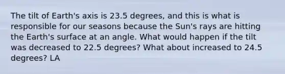 The tilt of Earth's axis is 23.5 degrees, and this is what is responsible for our seasons because the Sun's rays are hitting the Earth's surface at an angle. What would happen if the tilt was decreased to 22.5 degrees? What about increased to 24.5 degrees? LA