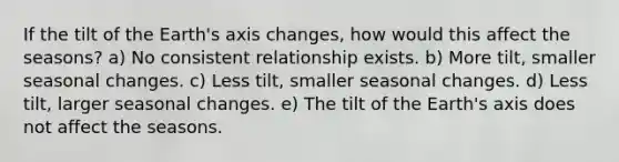 If the tilt of the Earth's axis changes, how would this affect the seasons? a) No consistent relationship exists. b) More tilt, smaller seasonal changes. c) Less tilt, smaller seasonal changes. d) Less tilt, larger seasonal changes. e) The tilt of the Earth's axis does not affect the seasons.