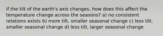 if the tilt of the earth's axis changes, how does this affect the temperature change across the seasons? a) no consistent relations exists b) more tilt, smaller seasonal change c) less tilt, smaller seasonal change d) less tilt, larger seasonal change