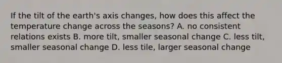 If the tilt of the earth's axis changes, how does this affect the temperature change across the seasons? A. no consistent relations exists B. more tilt, smaller seasonal change C. less tilt, smaller seasonal change D. less tile, larger seasonal change