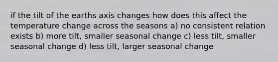 if the tilt of the earths axis changes how does this affect the temperature change across the seasons a) no consistent relation exists b) more tilt, smaller seasonal change c) less tilt, smaller seasonal change d) less tilt, larger seasonal change