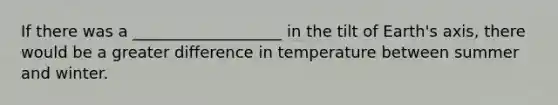 If there was a ___________________ in the tilt of Earth's axis, there would be a greater difference in temperature between summer and winter.