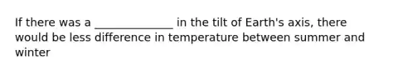 If there was a ______________ in the tilt of Earth's axis, there would be less difference in temperature between summer and winter