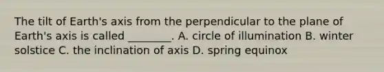 The tilt of Earth's axis from the perpendicular to the plane of Earth's axis is called ________. A. circle of illumination B. winter solstice C. the inclination of axis D. spring equinox