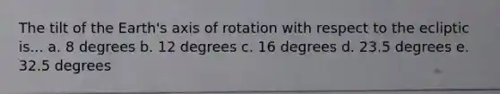 The tilt of the Earth's axis of rotation with respect to the ecliptic is... a. 8 degrees b. 12 degrees c. 16 degrees d. 23.5 degrees e. 32.5 degrees