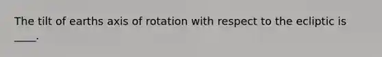 The tilt of earths axis of rotation with respect to the ecliptic is ____.