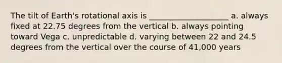 The tilt of Earth's rotational axis is ____________________ a. always fixed at 22.75 degrees from the vertical b. always pointing toward Vega c. unpredictable d. varying between 22 and 24.5 degrees from the vertical over the course of 41,000 years