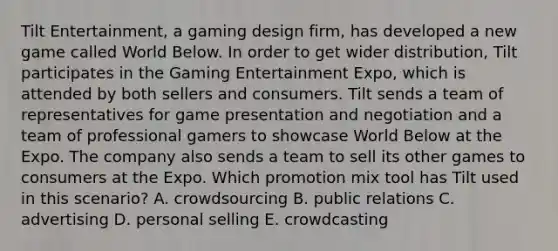 Tilt Entertainment, a gaming design firm, has developed a new game called World Below. In order to get wider distribution, Tilt participates in the Gaming Entertainment Expo, which is attended by both sellers and consumers. Tilt sends a team of representatives for game presentation and negotiation and a team of professional gamers to showcase World Below at the Expo. The company also sends a team to sell its other games to consumers at the Expo. Which promotion mix tool has Tilt used in this scenario? A. crowdsourcing B. public relations C. advertising D. personal selling E. crowdcasting