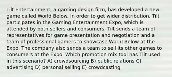 Tilt Entertainment, a gaming design firm, has developed a new game called World Below. In order to get wider distribution, Tilt participates in the Gaming Entertainment Expo, which is attended by both sellers and consumers. Tilt sends a team of representatives for game presentation and negotiation and a team of professional gamers to showcase World Below at the Expo. The company also sends a team to sell its other games to consumers at the Expo. Which promotion mix tool has Tilt used in this scenario? A) crowdsourcing B) public relations C) advertising D) personal selling E) crowdcasting