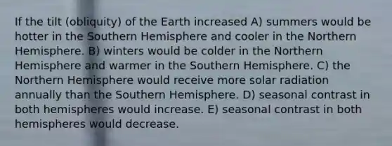 If the tilt (obliquity) of the Earth increased A) summers would be hotter in the Southern Hemisphere and cooler in the Northern Hemisphere. B) winters would be colder in the Northern Hemisphere and warmer in the Southern Hemisphere. C) the Northern Hemisphere would receive more solar radiation annually than the Southern Hemisphere. D) seasonal contrast in both hemispheres would increase. E) seasonal contrast in both hemispheres would decrease.