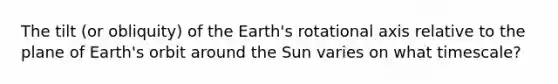 The tilt (or obliquity) of the Earth's rotational axis relative to the plane of Earth's orbit around the Sun varies on what timescale?