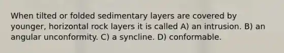 When tilted or folded sedimentary layers are covered by younger, horizontal rock layers it is called A) an intrusion. B) an angular unconformity. C) a syncline. D) conformable.