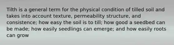 Tilth is a general term for the physical condition of tilled soil and takes into account texture, permeability structure, and consistence; how easy the soil is to till; how good a seedbed can be made; how easily seedlings can emerge; and how easily roots can grow