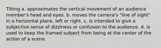 Tilting a. approximates the vertical movement of an audience member's head and eyes. b. moves the camera's "line of sight" in a horizontal plane, left or right. c. is intended to give a subjective sense of dizziness or confusion to the audience. d. is used to keep the framed subject from being at the center of the action of a scene.