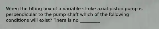 When the tilting box of a variable stroke axial-piston pump is perpendicular to the pump shaft which of the following conditions will exist? There is no _________