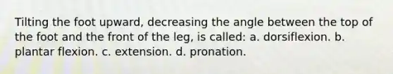 Tilting the foot upward, decreasing the angle between the top of the foot and the front of the leg, is called: a. dorsiflexion. b. plantar flexion. c. extension. d. pronation.