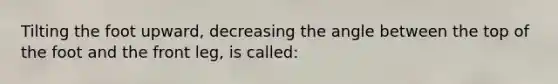 Tilting the foot upward, decreasing the angle between the top of the foot and the front leg, is called: