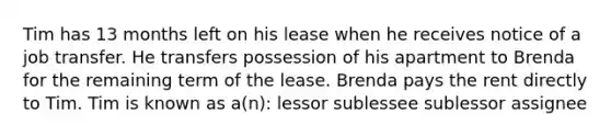 Tim has 13 months left on his lease when he receives notice of a job transfer. He transfers possession of his apartment to Brenda for the remaining term of the lease. Brenda pays the rent directly to Tim. Tim is known as a(n): lessor sublessee sublessor assignee