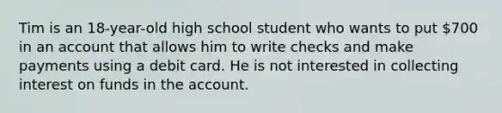 Tim is an 18-year-old high school student who wants to put 700 in an account that allows him to write checks and make payments using a debit card. He is not interested in collecting interest on funds in the account.