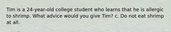 Tim is a 24-year-old college student who learns that he is allergic to shrimp. What advice would you give Tim? c. Do not eat shrimp at all.