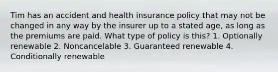 Tim has an accident and health insurance policy that may not be changed in any way by the insurer up to a stated age, as long as the premiums are paid. What type of policy is this? 1. Optionally renewable 2. Noncancelable 3. Guaranteed renewable 4. Conditionally renewable