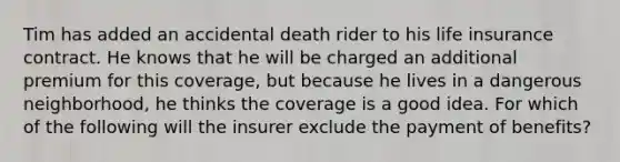 Tim has added an accidental death rider to his life insurance contract. He knows that he will be charged an additional premium for this coverage, but because he lives in a dangerous neighborhood, he thinks the coverage is a good idea. For which of the following will the insurer exclude the payment of benefits?