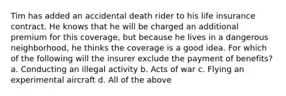 Tim has added an accidental death rider to his life insurance contract. He knows that he will be charged an additional premium for this coverage, but because he lives in a dangerous neighborhood, he thinks the coverage is a good idea. For which of the following will the insurer exclude the payment of benefits? a. Conducting an illegal activity b. Acts of war c. Flying an experimental aircraft d. All of the above