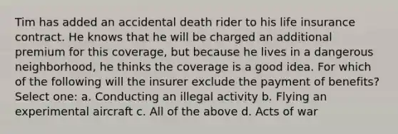 Tim has added an accidental death rider to his life insurance contract. He knows that he will be charged an additional premium for this coverage, but because he lives in a dangerous neighborhood, he thinks the coverage is a good idea. For which of the following will the insurer exclude the payment of benefits? Select one: a. Conducting an illegal activity b. Flying an experimental aircraft c. All of the above d. Acts of war