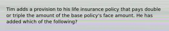 Tim adds a provision to his life insurance policy that pays double or triple the amount of the base policy's face amount. He has added which of the following?