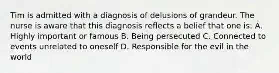 Tim is admitted with a diagnosis of delusions of grandeur. The nurse is aware that this diagnosis reflects a belief that one is: A. Highly important or famous B. Being persecuted C. Connected to events unrelated to oneself D. Responsible for the evil in the world