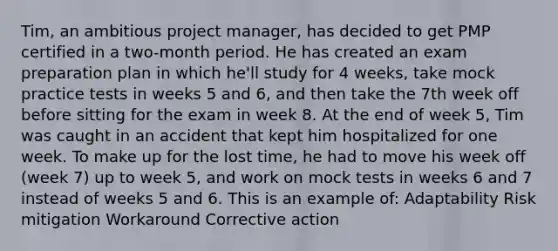 Tim, an ambitious project manager, has decided to get PMP certified in a two-month period. He has created an exam preparation plan in which he'll study for 4 weeks, take mock practice tests in weeks 5 and 6, and then take the 7th week off before sitting for the exam in week 8. At the end of week 5, Tim was caught in an accident that kept him hospitalized for one week. To make up for the lost time, he had to move his week off (week 7) up to week 5, and work on mock tests in weeks 6 and 7 instead of weeks 5 and 6. This is an example of: Adaptability Risk mitigation Workaround Corrective action