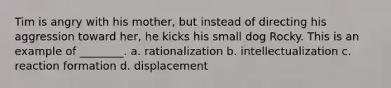 Tim is angry with his mother, but instead of directing his aggression toward her, he kicks his small dog Rocky. This is an example of ________. a. rationalization b. intellectualization c. reaction formation d. displacement