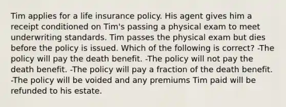 Tim applies for a life insurance policy. His agent gives him a receipt conditioned on Tim's passing a physical exam to meet underwriting standards. Tim passes the physical exam but dies before the policy is issued. Which of the following is correct? -The policy will pay the death benefit. -The policy will not pay the death benefit. -The policy will pay a fraction of the death benefit. -The policy will be voided and any premiums Tim paid will be refunded to his estate.