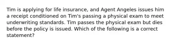 Tim is applying for life insurance, and Agent Angeles issues him a receipt conditioned on Tim's passing a physical exam to meet underwriting standards. Tim passes the physical exam but dies before the policy is issued. Which of the following is a correct statement?