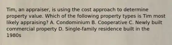 Tim, an appraiser, is using the cost approach to determine property value. Which of the following property types is Tim most likely appraising? A. Condominium B. Cooperative C. Newly built commercial property D. Single-family residence built in the 1980s