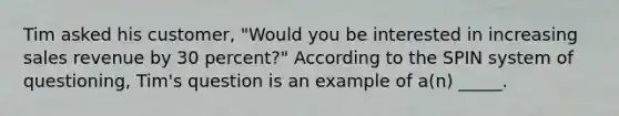 Tim asked his customer, "Would you be interested in increasing sales revenue by 30 percent?" According to the SPIN system of questioning, Tim's question is an example of a(n) _____.