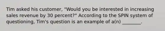 Tim asked his customer, "Would you be interested in increasing sales revenue by 30 percent?" According to the SPIN system of questioning, Tim's question is an example of a(n) ________.