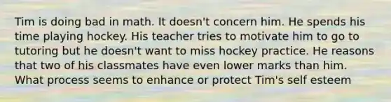 Tim is doing bad in math. It doesn't concern him. He spends his time playing hockey. His teacher tries to motivate him to go to tutoring but he doesn't want to miss hockey practice. He reasons that two of his classmates have even lower marks than him. What process seems to enhance or protect Tim's self esteem