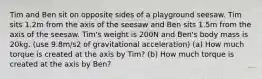 Tim and Ben sit on opposite sides of a playground seesaw. Tim sits 1.2m from the axis of the seesaw and Ben sits 1.5m from the axis of the seesaw. Tim's weight is 200N and Ben's body mass is 20kg. (use 9.8m/s2 of gravitational acceleration) (a) How much torque is created at the axis by Tim? (b) How much torque is created at the axis by Ben?