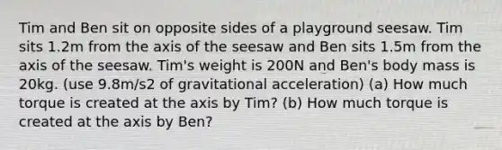 Tim and Ben sit on opposite sides of a playground seesaw. Tim sits 1.2m from the axis of the seesaw and Ben sits 1.5m from the axis of the seesaw. Tim's weight is 200N and Ben's body mass is 20kg. (use 9.8m/s2 of gravitational acceleration) (a) How much torque is created at the axis by Tim? (b) How much torque is created at the axis by Ben?