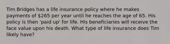 Tim Bridges has a life insurance policy where he makes payments of 265 per year until he reaches the age of 65. His policy is then 'paid up' for life. His beneficiaries will receive the face value upon his death. What type of life insurance does Tim likely have?