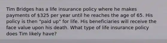 Tim Bridges has a life insurance policy where he makes payments of 325 per year until he reaches the age of 65. His policy is then "paid up" for life. His beneficiaries will receive the face value upon his death. What type of life insurance policy does Tim likely have?