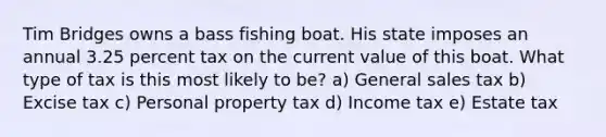 Tim Bridges owns a bass fishing boat. His state imposes an annual 3.25 percent tax on the current value of this boat. What type of tax is this most likely to be? a) General sales tax b) Excise tax c) Personal property tax d) Income tax e) Estate tax