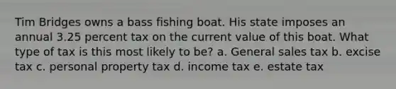 Tim Bridges owns a bass fishing boat. His state imposes an annual 3.25 percent tax on the current value of this boat. What type of tax is this most likely to be? a. General sales tax b. excise tax c. personal property tax d. income tax e. estate tax