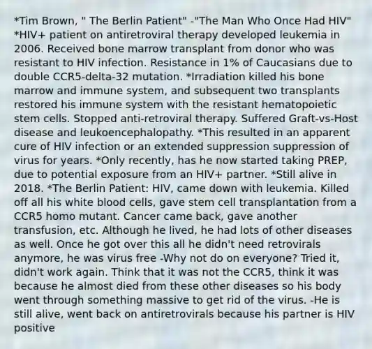 *Tim Brown, " The Berlin Patient" -"The Man Who Once Had HIV" *HIV+ patient on antiretroviral therapy developed leukemia in 2006. Received bone marrow transplant from donor who was resistant to HIV infection. Resistance in 1% of Caucasians due to double CCR5-delta-32 mutation. *Irradiation killed his bone marrow and immune system, and subsequent two transplants restored his immune system with the resistant hematopoietic stem cells. Stopped anti-retroviral therapy. Suffered Graft-vs-Host disease and leukoencephalopathy. *This resulted in an apparent cure of HIV infection or an extended suppression suppression of virus for years. *Only recently, has he now started taking PREP, due to potential exposure from an HIV+ partner. *Still alive in 2018. *The Berlin Patient: HIV, came down with leukemia. Killed off all his white blood cells, gave stem cell transplantation from a CCR5 homo mutant. Cancer came back, gave another transfusion, etc. Although he lived, he had lots of other diseases as well. Once he got over this all he didn't need retrovirals anymore, he was virus free -Why not do on everyone? Tried it, didn't work again. Think that it was not the CCR5, think it was because he almost died from these other diseases so his body went through something massive to get rid of the virus. -He is still alive, went back on antiretrovirals because his partner is HIV positive