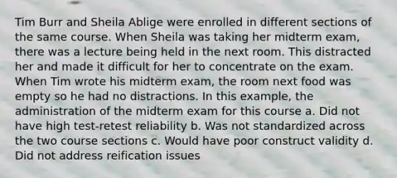 Tim Burr and Sheila Ablige were enrolled in different sections of the same course. When Sheila was taking her midterm exam, there was a lecture being held in the next room. This distracted her and made it difficult for her to concentrate on the exam. When Tim wrote his midterm exam, the room next food was empty so he had no distractions. In this example, the administration of the midterm exam for this course a. Did not have high test-retest reliability b. Was not standardized across the two course sections c. Would have poor construct validity d. Did not address reification issues