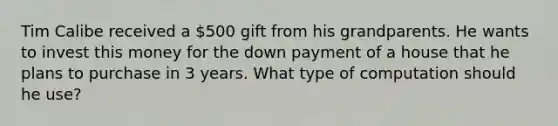 Tim Calibe received a 500 gift from his grandparents. He wants to invest this money for the down payment of a house that he plans to purchase in 3 years. What type of computation should he use?